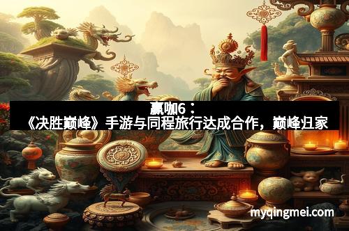 赢咖6：《决胜巅峰》手游与同程旅行达成合作，巅峰归家